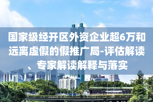 國家級經開區(qū)外資企業(yè)超6萬和遠離虛假的假推廣局-評估解讀、專家解讀解釋與落實