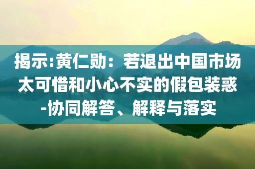 揭示:黃仁勛：若退出中國(guó)市場(chǎng)太可惜和小心不實(shí)的假包裝惑-協(xié)同解答、解釋與落實(shí)