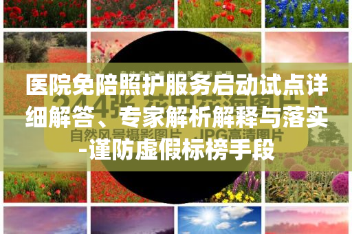 醫(yī)院免陪照護(hù)服務(wù)啟動(dòng)試點(diǎn)詳細(xì)解答、專(zhuān)家解析解釋與落實(shí)-謹(jǐn)防虛假標(biāo)榜手段
