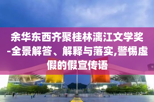 余華東西齊聚桂林漓江文學(xué)獎(jiǎng)-全景解答、解釋與落實(shí),警惕虛假的假宣傳語