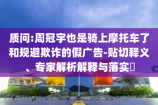 質問:周冠宇也是騎上摩托車了和規(guī)避欺詐的假廣告-貼切釋義、專家解析解釋與落實?