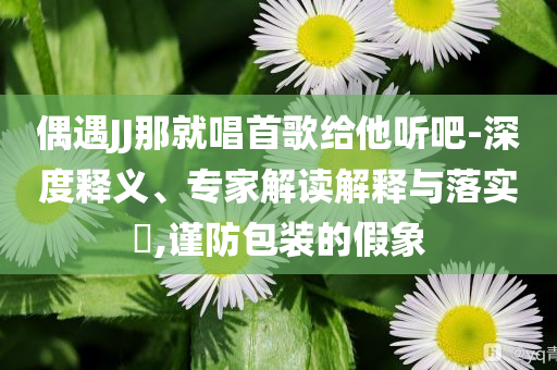 偶遇JJ那就唱首歌給他聽(tīng)吧-深度釋義、專家解讀解釋與落實(shí)?,謹(jǐn)防包裝的假象