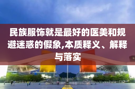 民族服飾就是最好的醫(yī)美和規(guī)避迷惑的假象,本質釋義、解釋與落實