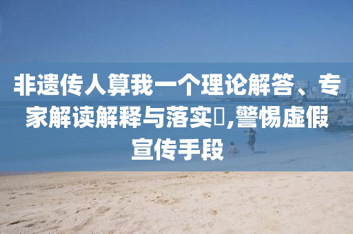 非遺傳人算我一個理論解答、專家解讀解釋與落實?,警惕虛假宣傳手段