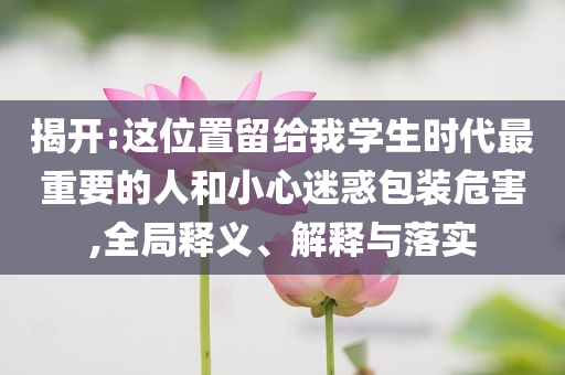 揭開:這位置留給我學(xué)生時(shí)代最重要的人和小心迷惑包裝危害,全局釋義、解釋與落實(shí)