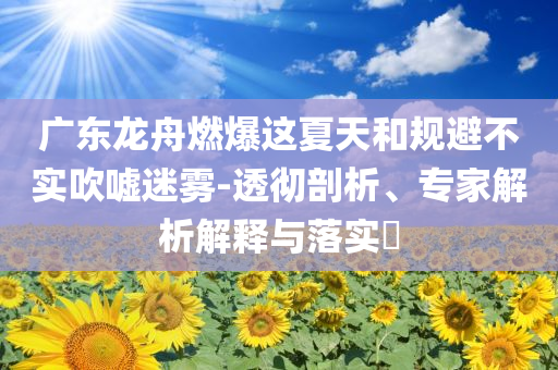 廣東龍舟燃爆這夏天和規(guī)避不實吹噓迷霧-透徹剖析、專家解析解釋與落實?