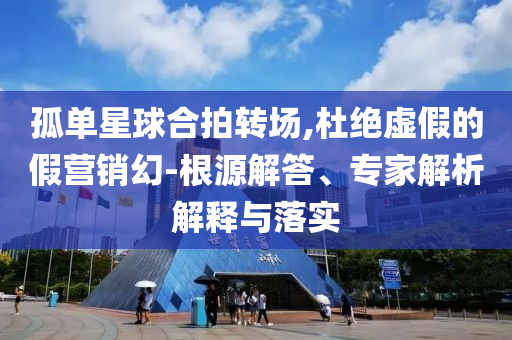 孤單星球合拍轉(zhuǎn)場,杜絕虛假的假營銷幻-根源解答、專家解析解釋與落實