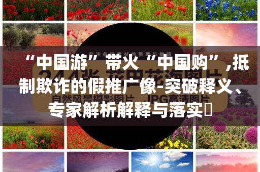 “中國游”帶火“中國購”,抵制欺詐的假推廣像-突破釋義、專家解析解釋與落實?
