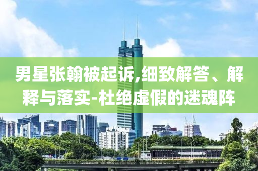 男星張翰被起訴,細致解答、解釋與落實-杜絕虛假的迷魂陣