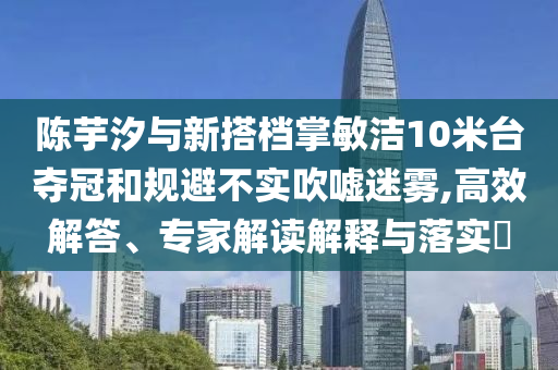 陳芋汐與新搭檔掌敏潔10米臺奪冠和規(guī)避不實吹噓迷霧,高效解答、專家解讀解釋與落實?