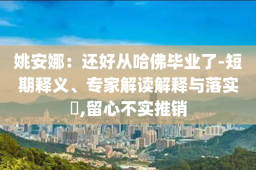 姚安娜：還好從哈佛畢業(yè)了-短期釋義、專家解讀解釋與落實?,留心不實推銷