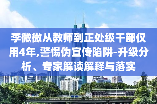 李微微從教師到正處級干部僅用4年,警惕偽宣傳陷阱-升級分析、專家解讀解釋與落實