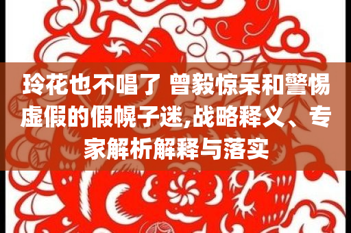玲花也不唱了 曾毅驚呆和警惕虛假的假幌子迷,戰(zhàn)略釋義、專家解析解釋與落實