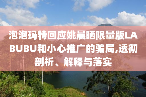 泡泡瑪特回應(yīng)姚晨曬限量版LABUBU和小心推廣的騙局,透徹剖析、解釋與落實(shí)