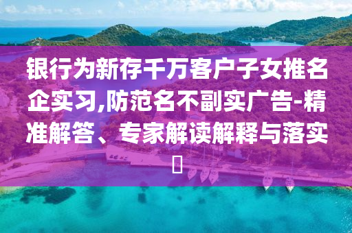 銀行為新存千萬客戶子女推名企實(shí)習(xí),防范名不副實(shí)廣告-精準(zhǔn)解答、專家解讀解釋與落實(shí)?