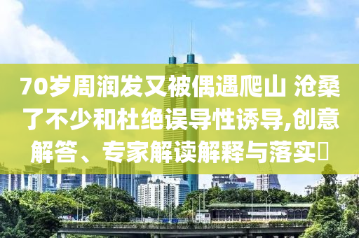 70歲周潤(rùn)發(fā)又被偶遇爬山 滄桑了不少和杜絕誤導(dǎo)性誘導(dǎo),創(chuàng)意解答、專家解讀解釋與落實(shí)?