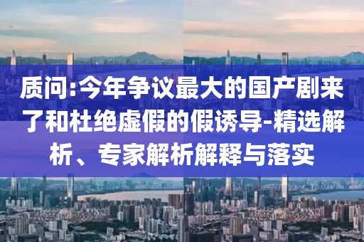 質(zhì)問:今年?duì)幾h最大的國產(chǎn)劇來了和杜絕虛假的假誘導(dǎo)-精選解析、專家解析解釋與落實(shí)