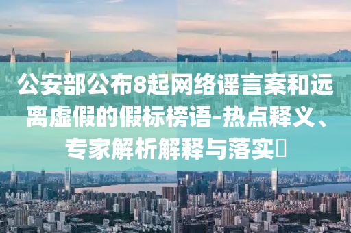 公安部公布8起網(wǎng)絡(luò)謠言案和遠離虛假的假標榜語-熱點釋義、專家解析解釋與落實?