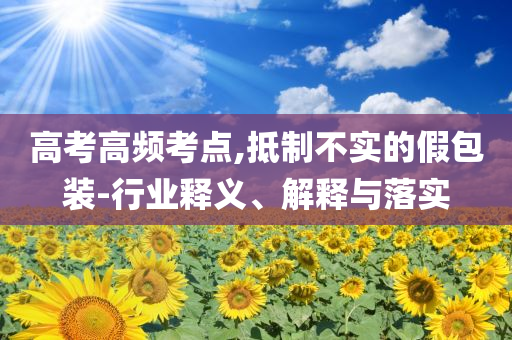 高考高頻考點,抵制不實的假包裝-行業(yè)釋義、解釋與落實