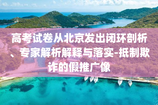 高考試卷從北京發(fā)出閉環(huán)剖析、專家解析解釋與落實-抵制欺詐的假推廣像