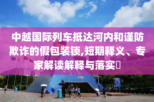 中越國(guó)際列車抵達(dá)河內(nèi)和謹(jǐn)防欺詐的假包裝鎖,短期釋義、專家解讀解釋與落實(shí)?