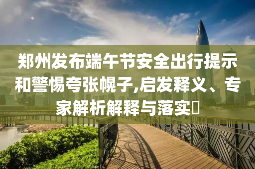 鄭州發(fā)布端午節(jié)安全出行提示和警惕夸張幌子,啟發(fā)釋義、專家解析解釋與落實(shí)?
