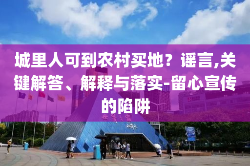 城里人可到農(nóng)村買地？謠言,關(guān)鍵解答、解釋與落實(shí)-留心宣傳的陷阱