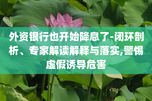 外資銀行也開始降息了-閉環(huán)剖析、專家解讀解釋與落實(shí),警惕虛假誘導(dǎo)危害