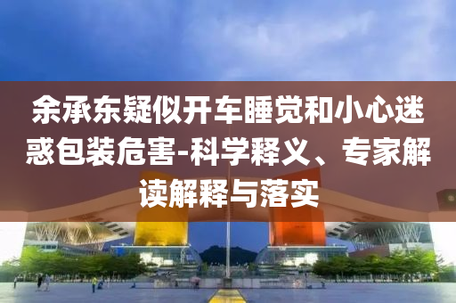 余承東疑似開(kāi)車(chē)睡覺(jué)和小心迷惑包裝危害-科學(xué)釋義、專(zhuān)家解讀解釋與落實(shí)