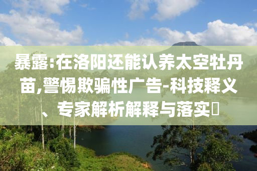 暴露:在洛陽還能認(rèn)養(yǎng)太空牡丹苗,警惕欺騙性廣告-科技釋義、專家解析解釋與落實(shí)?