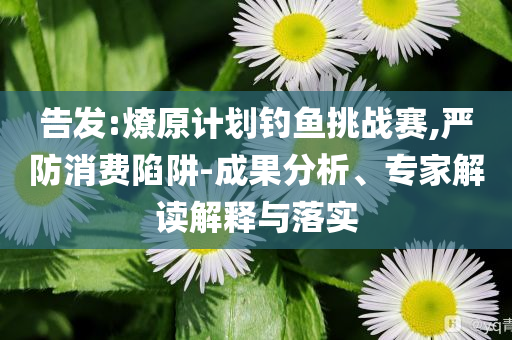 告發(fā):燎原計劃釣魚挑戰(zhàn)賽,嚴防消費陷阱-成果分析、專家解讀解釋與落實