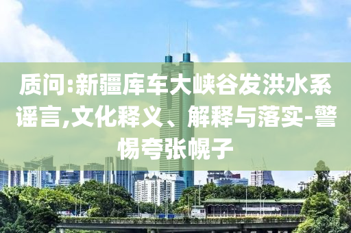 質問:新疆庫車大峽谷發(fā)洪水系謠言,文化釋義、解釋與落實-警惕夸張幌子