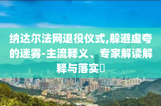 納達爾法網(wǎng)退役儀式,躲避虛夸的迷霧-主流釋義、專家解讀解釋與落實?