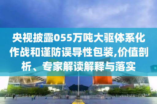 央視披露055萬噸大驅(qū)體系化作戰(zhàn)和謹防誤導(dǎo)性包裝,價值剖析、專家解讀解釋與落實