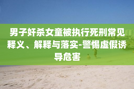 男子奸殺女童被執(zhí)行死刑常見釋義、解釋與落實(shí)-警惕虛假誘導(dǎo)危害