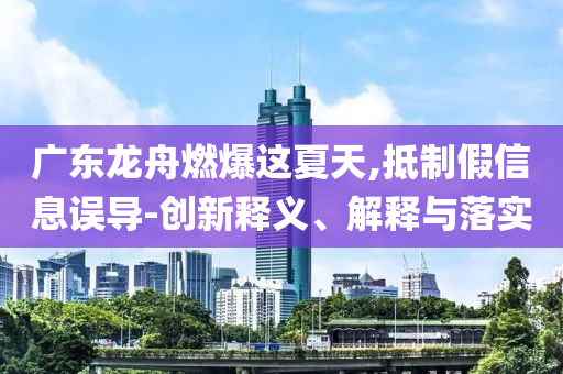 廣東龍舟燃爆這夏天,抵制假信息誤導(dǎo)-創(chuàng)新釋義、解釋與落實(shí)