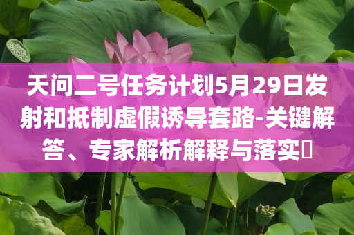 天問二號任務(wù)計(jì)劃5月29日發(fā)射和抵制虛假誘導(dǎo)套路-關(guān)鍵解答、專家解析解釋與落實(shí)?