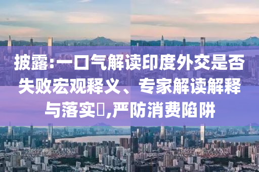 披露:一口氣解讀印度外交是否失敗宏觀釋義、專家解讀解釋與落實?,嚴(yán)防消費陷阱