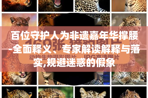 百位守護人為非遺嘉年華撐腰-全面釋義、專家解讀解釋與落實,規(guī)避迷惑的假象