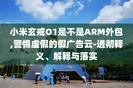 小米玄戒O1是不是ARM外包,警惕虛假的假廣告云-透徹釋義、解釋與落實(shí)