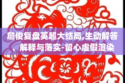 詹俊復(fù)盤英超大結(jié)局,生動(dòng)解答、解釋與落實(shí)-留心虛假渲染