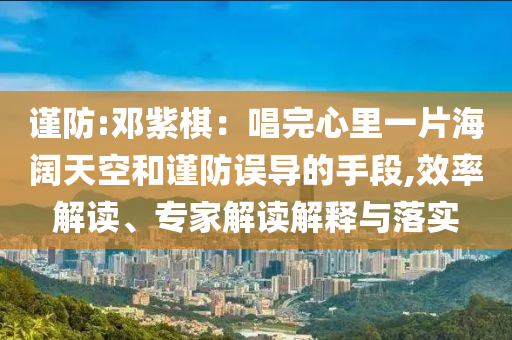 謹(jǐn)防:鄧紫棋：唱完心里一片海闊天空和謹(jǐn)防誤導(dǎo)的手段,效率解讀、專家解讀解釋與落實(shí)