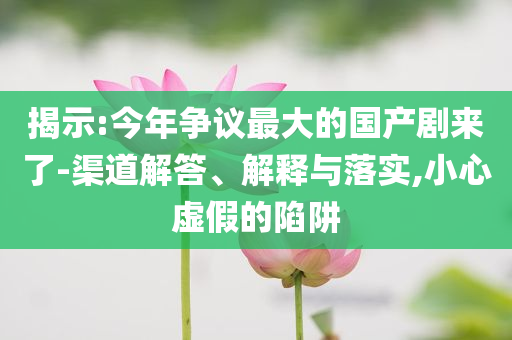 揭示:今年?duì)幾h最大的國(guó)產(chǎn)劇來(lái)了-渠道解答、解釋與落實(shí),小心虛假的陷阱
