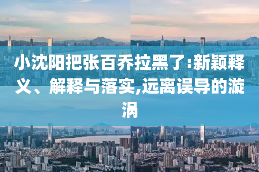 小沈陽(yáng)把張百喬拉黑了:新穎釋義、解釋與落實(shí),遠(yuǎn)離誤導(dǎo)的漩渦