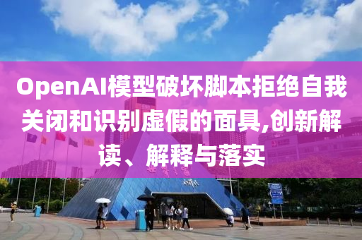 OpenAI模型破壞腳本拒絕自我關(guān)閉和識(shí)別虛假的面具,創(chuàng)新解讀、解釋與落實(shí)