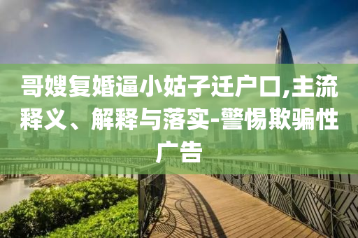 哥嫂復(fù)婚逼小姑子遷戶口,主流釋義、解釋與落實-警惕欺騙性廣告