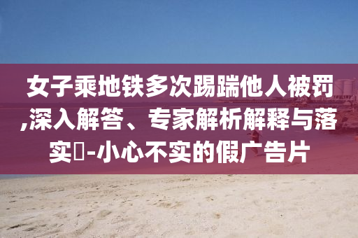 女子乘地鐵多次踢踹他人被罰,深入解答、專家解析解釋與落實(shí)?-小心不實(shí)的假廣告片