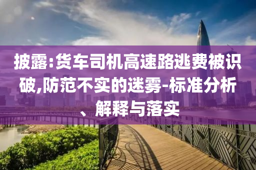 披露:貨車司機(jī)高速路逃費(fèi)被識(shí)破,防范不實(shí)的迷霧-標(biāo)準(zhǔn)分析、解釋與落實(shí)