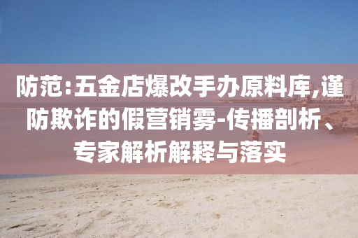 防范:五金店爆改手辦原料庫,謹(jǐn)防欺詐的假營銷霧-傳播剖析、專家解析解釋與落實(shí)