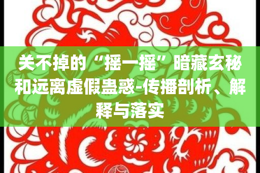 關(guān)不掉的“搖一搖”暗藏玄秘和遠(yuǎn)離虛假蠱惑-傳播剖析、解釋與落實(shí)